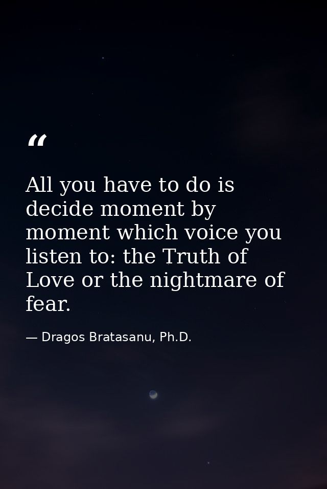 All you have to do is decide moment by moment which voice you listen to: the Truth of Love or the nightmare of fear. — Dragos Bratasanu, Ph.D.