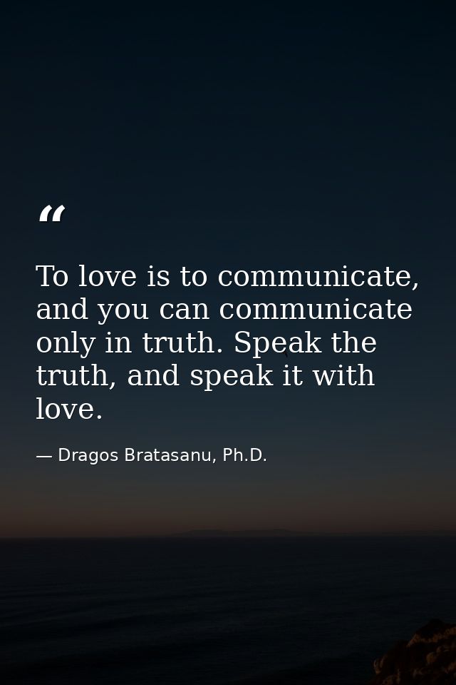 To love is to communicate, and you can communicate only in truth. Speak the truth, and speak it with love. — Dragos Bratasanu, Ph.D.