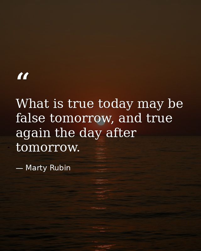 What is true today may be false tomorrow, and true again the day after tomorrow. — Marty Rubin