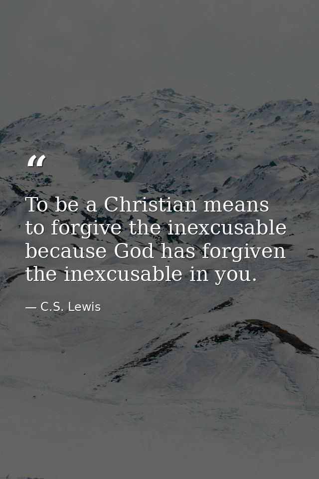 To be a Christian means to forgive the inexcusable because God has forgiven the inexcusable in you. — C.S. Lewis