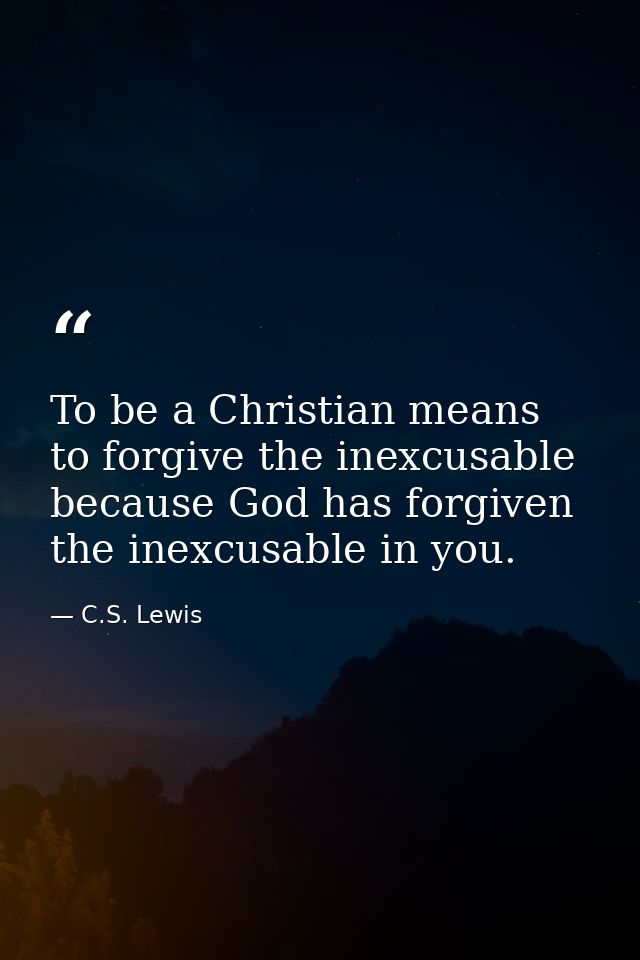 To be a Christian means to forgive the inexcusable because God has forgiven the inexcusable in you. — C.S. Lewis