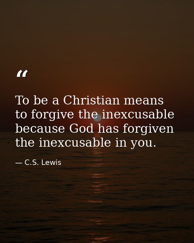 To be a Christian means to forgive the inexcusable because God has forgiven the inexcusable in you. — C.S. Lewis