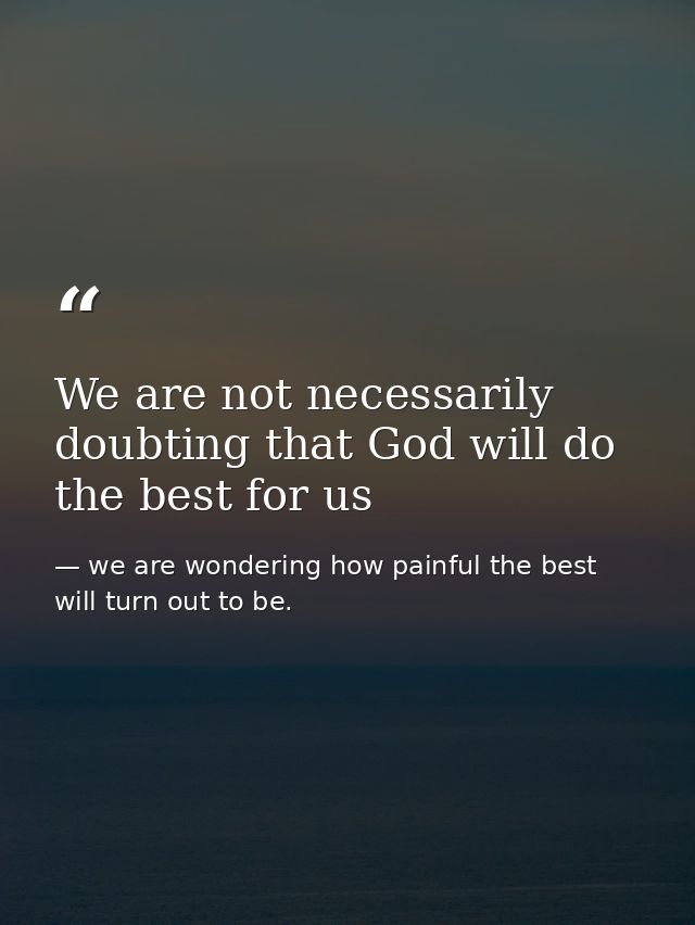We are not necessarily doubting that God will do the best for us — we are wondering how painful the best will turn out to be.