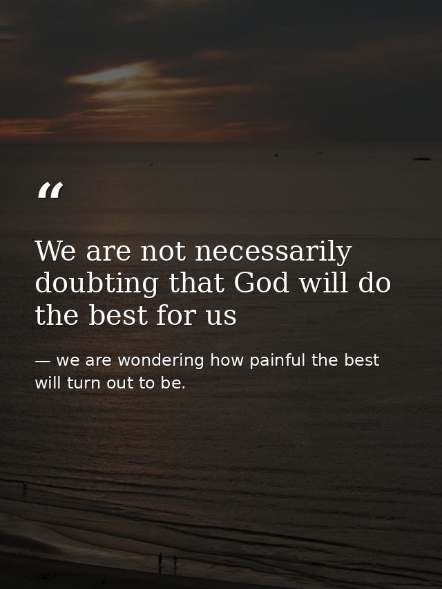 We are not necessarily doubting that God will do the best for us — we are wondering how painful the best will turn out to be.