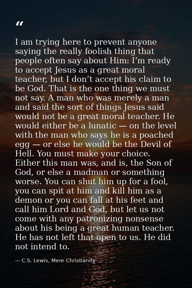 I am trying here to prevent anyone saying the really foolish thing that people often say about Him: I’m ready to accept  — C.S. Lewis, Mere Christianity