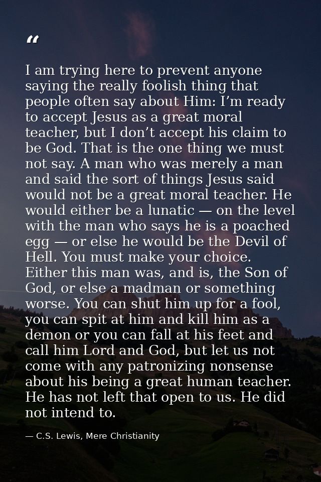 I am trying here to prevent anyone saying the really foolish thing that people often say about Him: I’m ready to accept  — C.S. Lewis, Mere Christianity