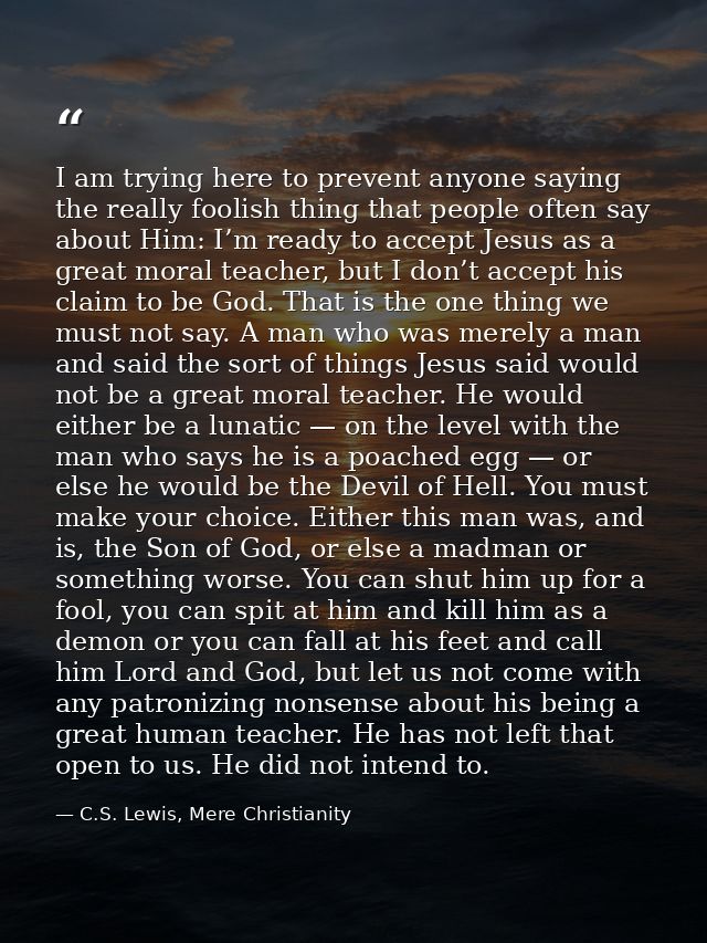I am trying here to prevent anyone saying the really foolish thing that people often say about Him: I’m ready to accept  — C.S. Lewis, Mere Christianity