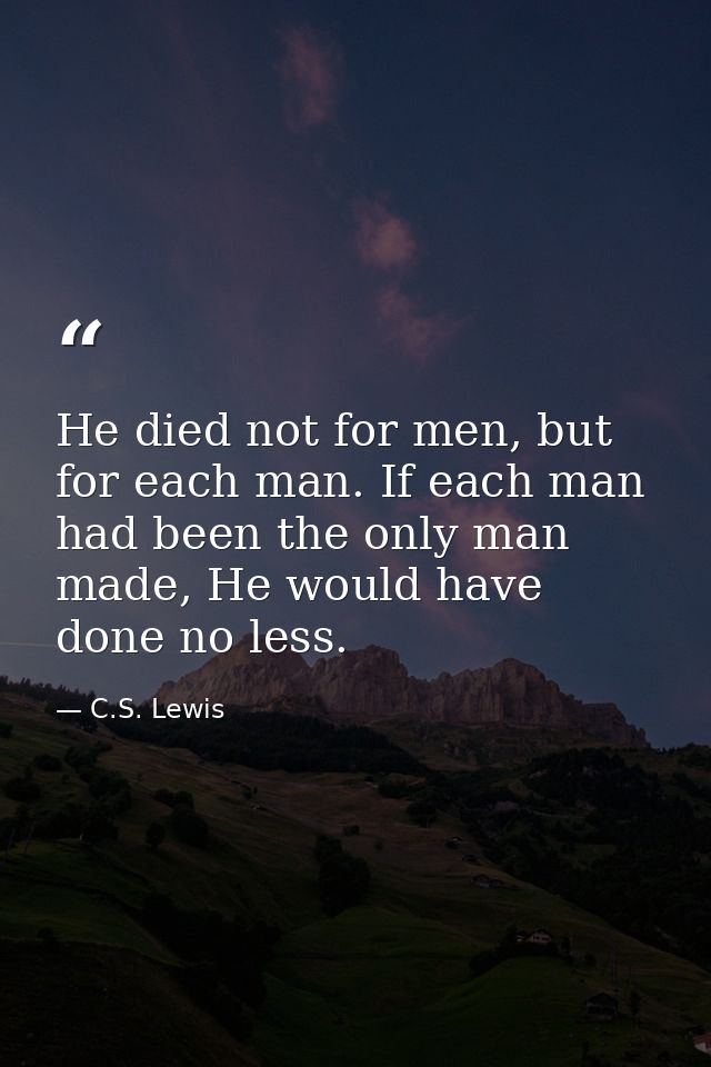 He died not for men, but for each man. If each man had been the only man made, He would have done no less. — C.S. Lewis