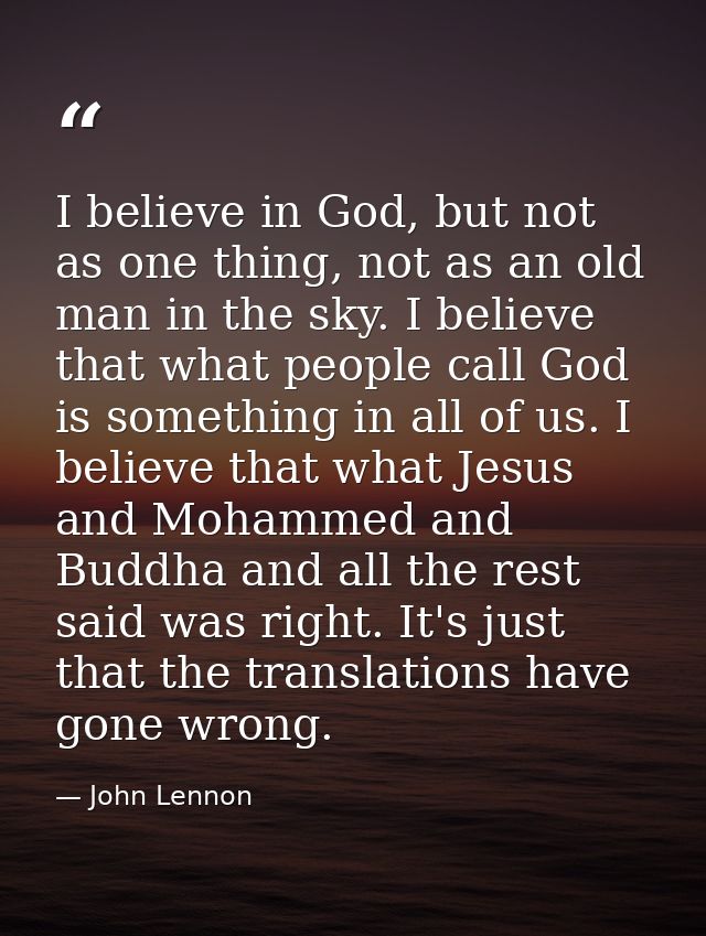 I believe in God, but not as one thing, not as an old man in the sky. I believe that what people call God is something i — John Lennon