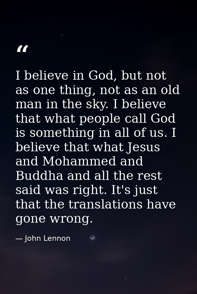 I believe in God, but not as one thing, not as an old man in the sky. I believe that what people call God is something i — John Lennon