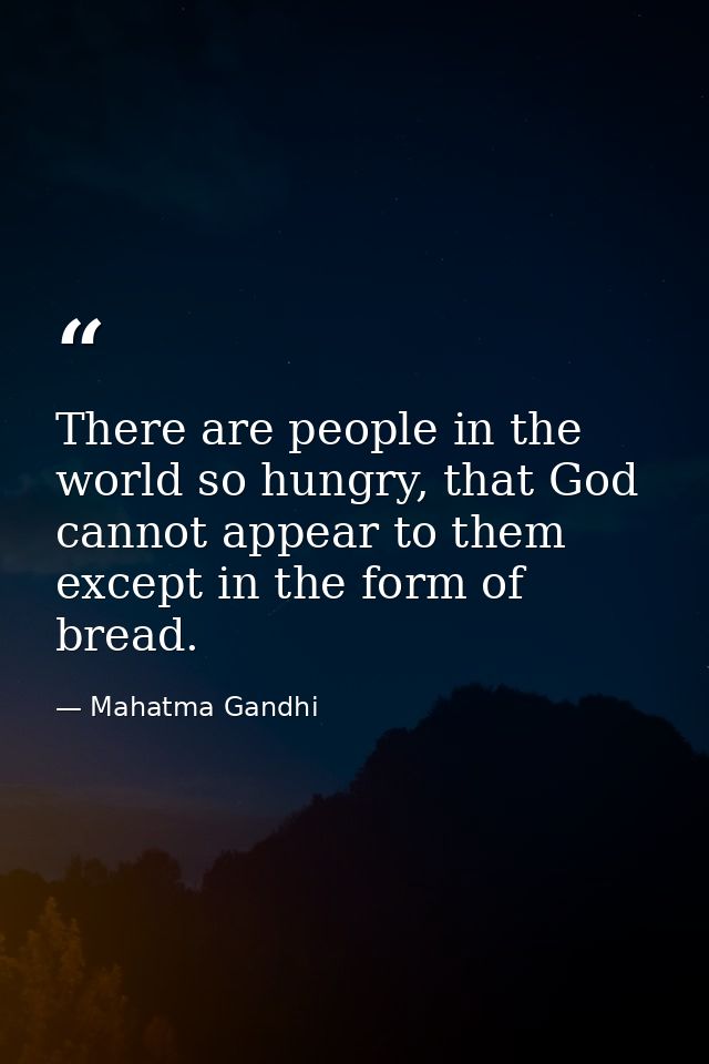 There are people in the world so hungry, that God cannot appear to them except in the form of bread. — Mahatma Gandhi