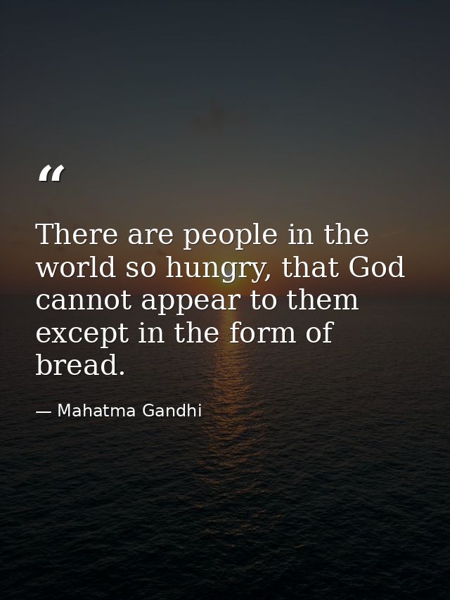 There are people in the world so hungry, that God cannot appear to them except in the form of bread. — Mahatma Gandhi