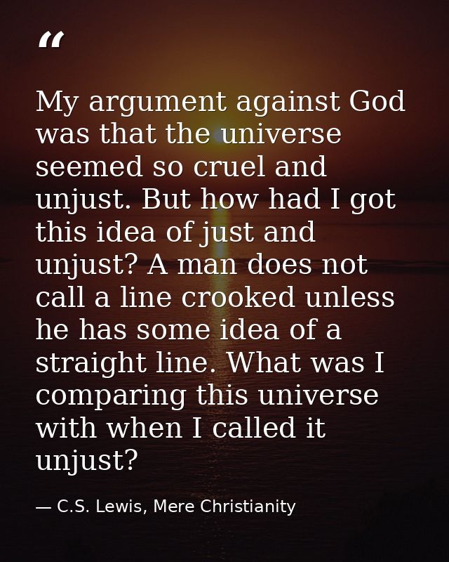 My argument against God was that the universe seemed so cruel and unjust. But how had I got this idea of just and unjust — C.S. Lewis, Mere Christianity