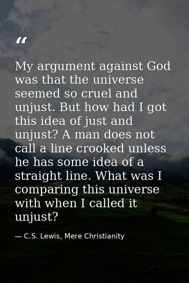 My argument against God was that the universe seemed so cruel and unjust. But how had I got this idea of just and unjust — C.S. Lewis, Mere Christianity