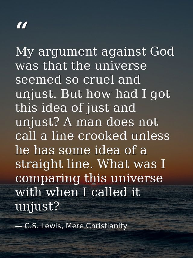 My argument against God was that the universe seemed so cruel and unjust. But how had I got this idea of just and unjust — C.S. Lewis, Mere Christianity