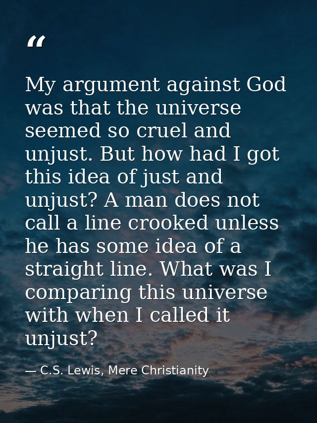 My argument against God was that the universe seemed so cruel and unjust. But how had I got this idea of just and unjust — C.S. Lewis, Mere Christianity