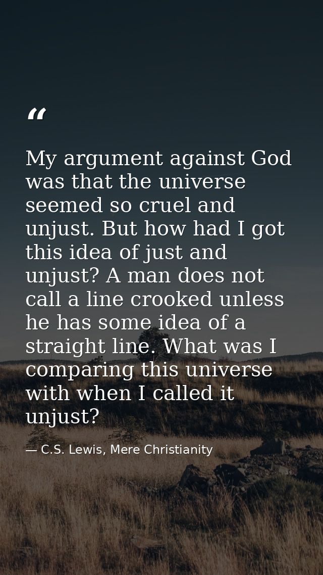 My argument against God was that the universe seemed so cruel and unjust. But how had I got this idea of just and unjust — C.S. Lewis, Mere Christianity