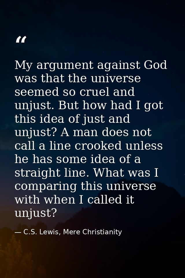 My argument against God was that the universe seemed so cruel and unjust. But how had I got this idea of just and unjust — C.S. Lewis, Mere Christianity