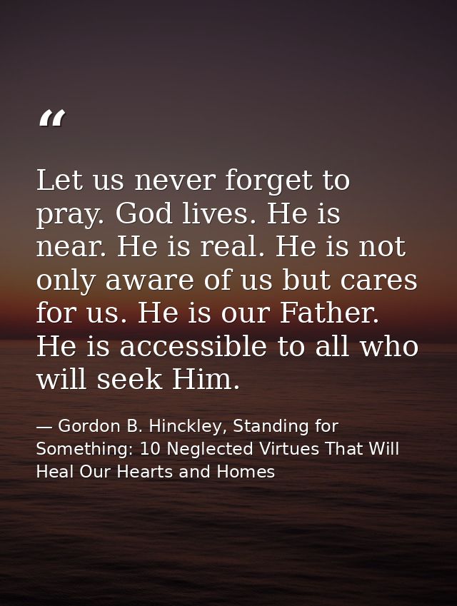 Let us never forget to pray. God lives. He is near. He is real. He is not only aware of us but cares for us. He is our F — Gordon B. Hinckley, Standing for Something: 10 Neglected Virtues That Will Heal Our Hearts and Homes
