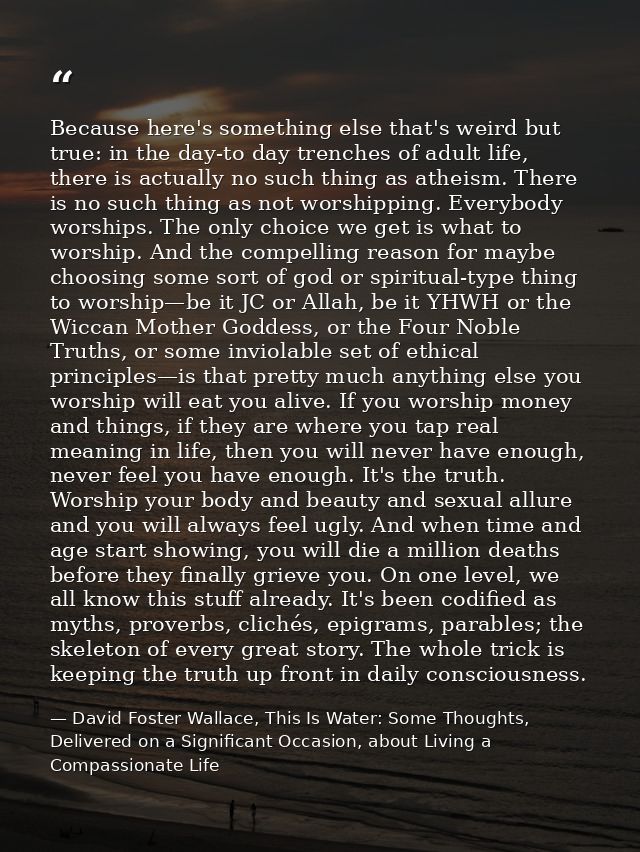 Because here's something else that's weird but true: in the day-to day trenches of adult life, there is actually no such — David Foster Wallace, This Is Water: Some Thoughts, Delivered on a Significant Occasion, about Living a Compassionate Life
