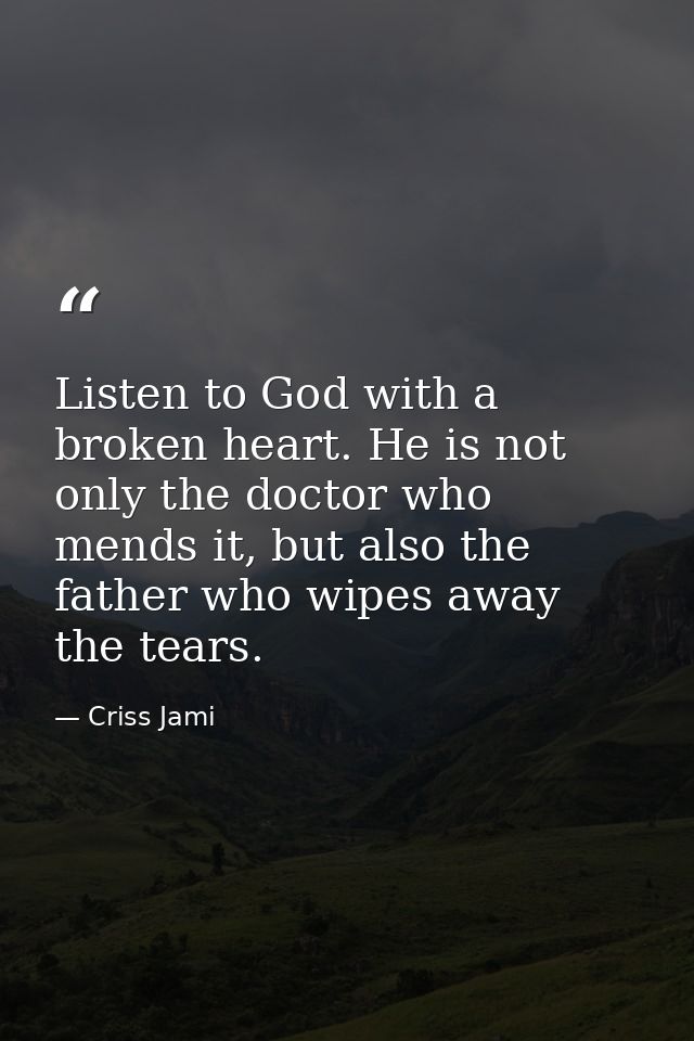 Listen to God with a broken heart. He is not only the doctor who mends it, but also the father who wipes away the tears. — Criss Jami