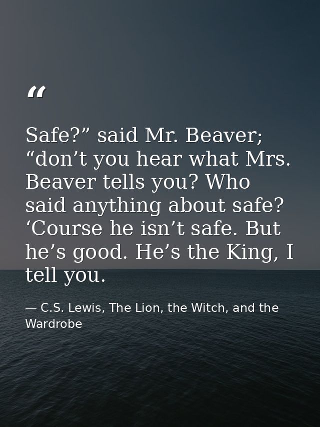 Safe?” said Mr. Beaver; “don’t you hear what Mrs. Beaver tells you? Who said anything about safe? ‘Course he isn’t safe. — C.S. Lewis, The Lion, the Witch, and the Wardrobe