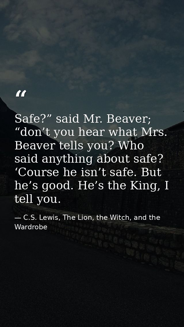 Safe?” said Mr. Beaver; “don’t you hear what Mrs. Beaver tells you? Who said anything about safe? ‘Course he isn’t safe. — C.S. Lewis, The Lion, the Witch, and the Wardrobe