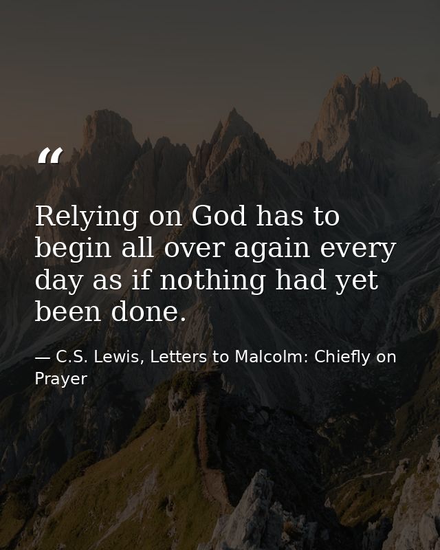 Relying on God has to begin all over again every day as if nothing had yet been done. — C.S. Lewis, Letters to Malcolm: Chiefly on Prayer
