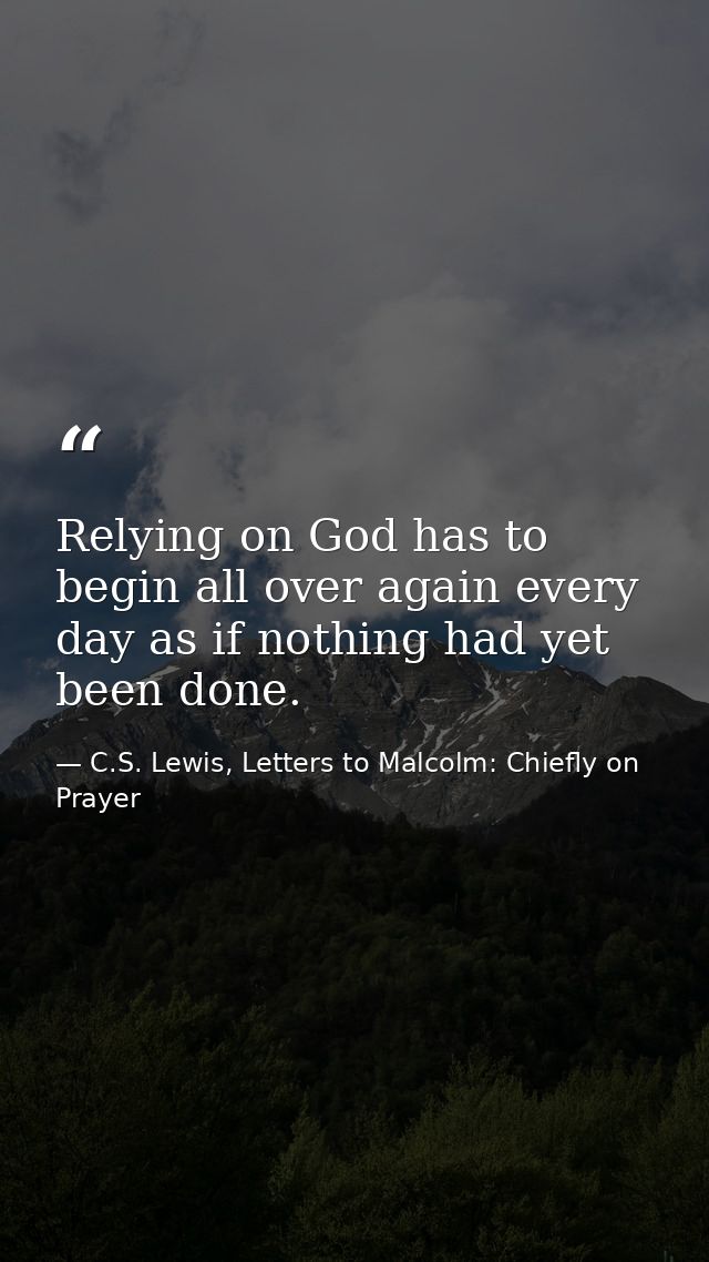 Relying on God has to begin all over again every day as if nothing had yet been done. — C.S. Lewis, Letters to Malcolm: Chiefly on Prayer