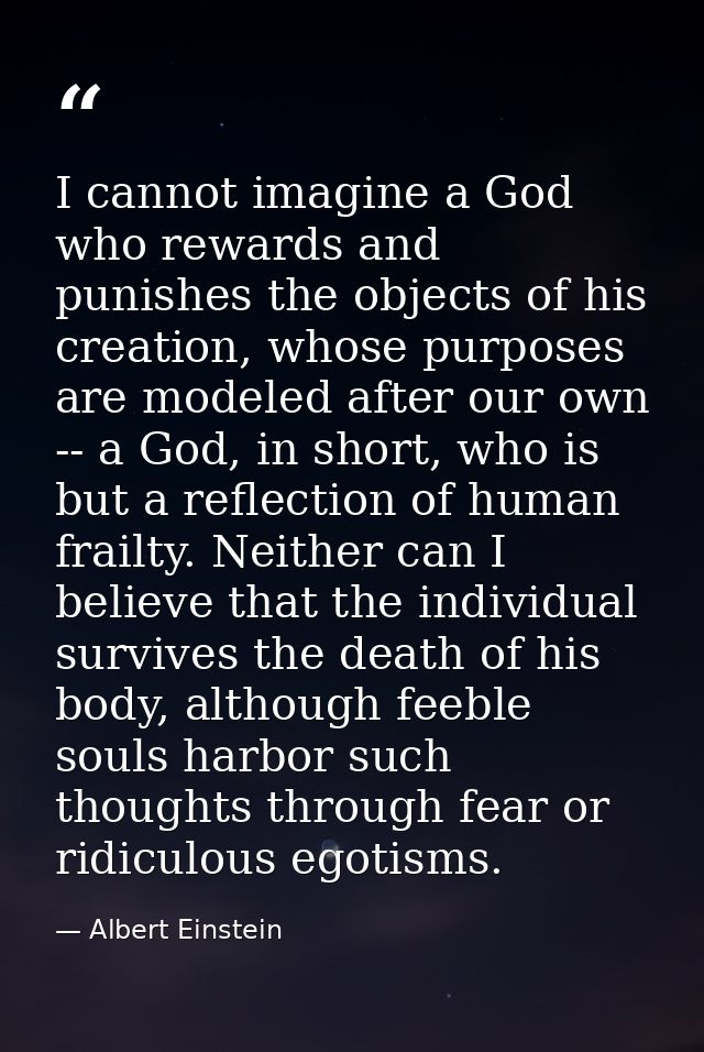 I cannot imagine a God who rewards and punishes the objects of his creation, whose purposes are modeled after our own -- — Albert Einstein