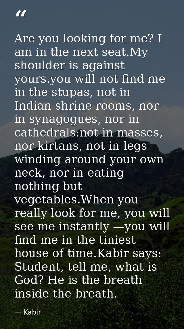 Are you looking for me? I am in the next seat.My shoulder is against yours.you will not find me in the stupas, not in In — Kabir