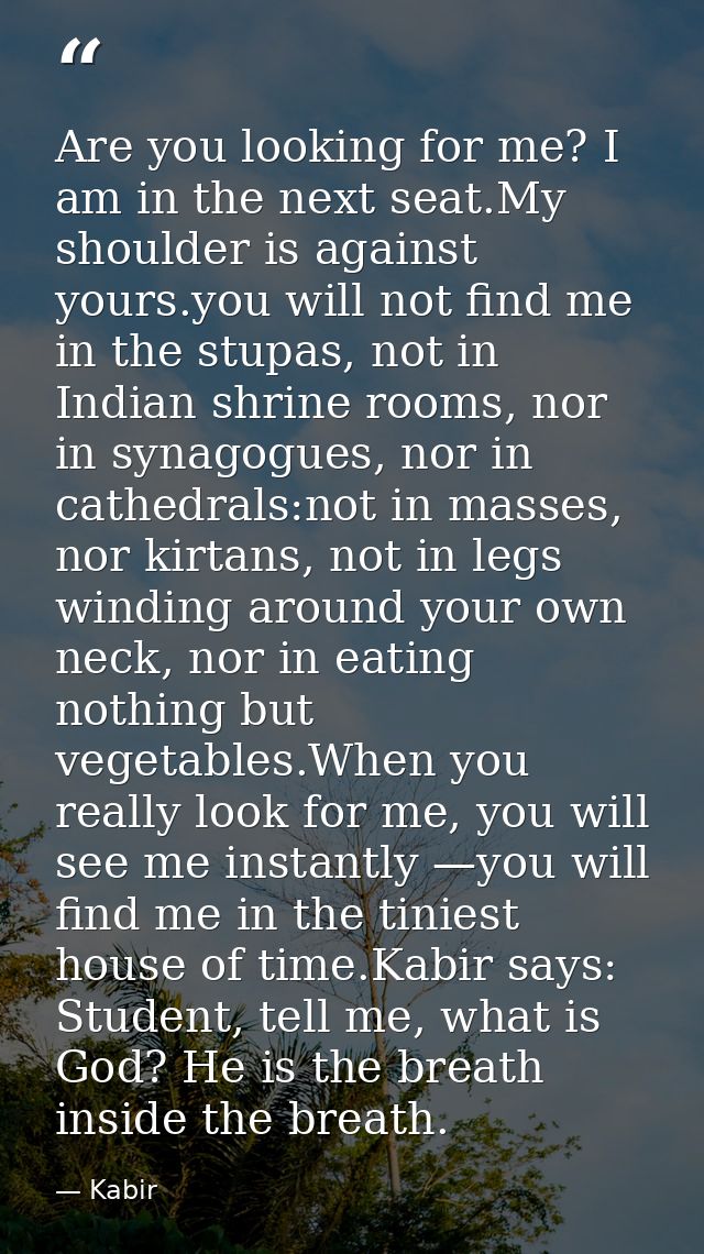 Are you looking for me? I am in the next seat.My shoulder is against yours.you will not find me in the stupas, not in In — Kabir