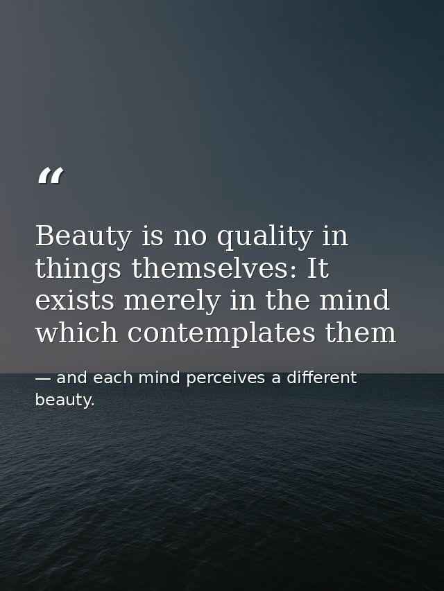 Beauty is no quality in things themselves: It exists merely in the mind which contemplates them — and each mind perceives a different beauty.