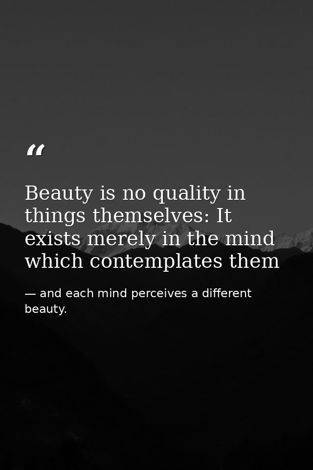 Beauty is no quality in things themselves: It exists merely in the mind which contemplates them — and each mind perceives a different beauty.
