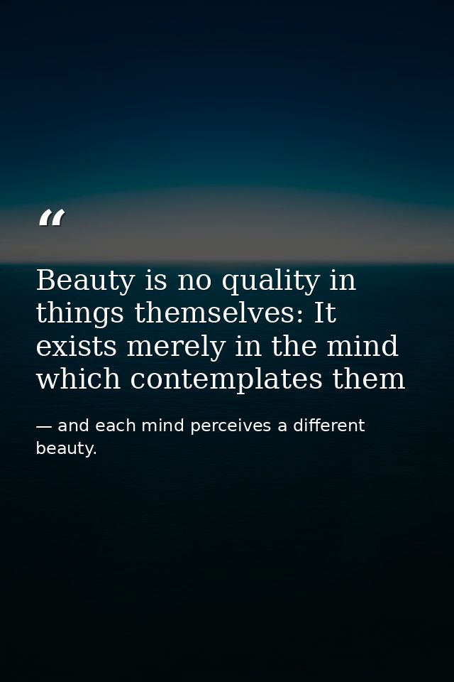 Beauty is no quality in things themselves: It exists merely in the mind which contemplates them — and each mind perceives a different beauty.