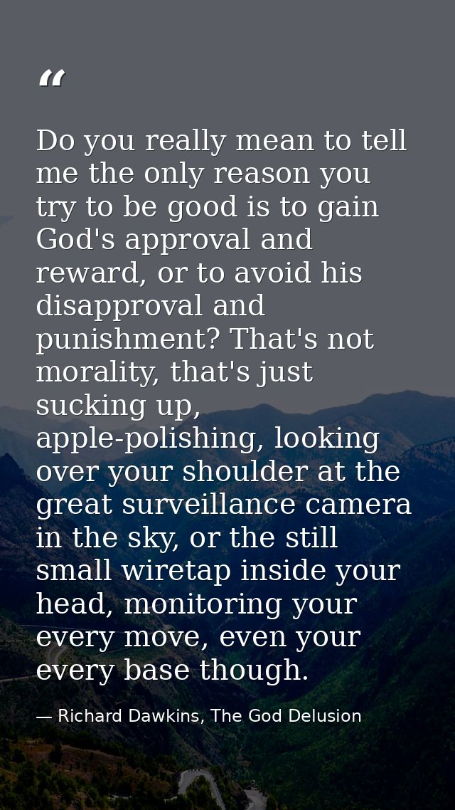 Do you really mean to tell me the only reason you try to be good is to gain God's approval and reward, or to avoid his d — Richard Dawkins, The God Delusion