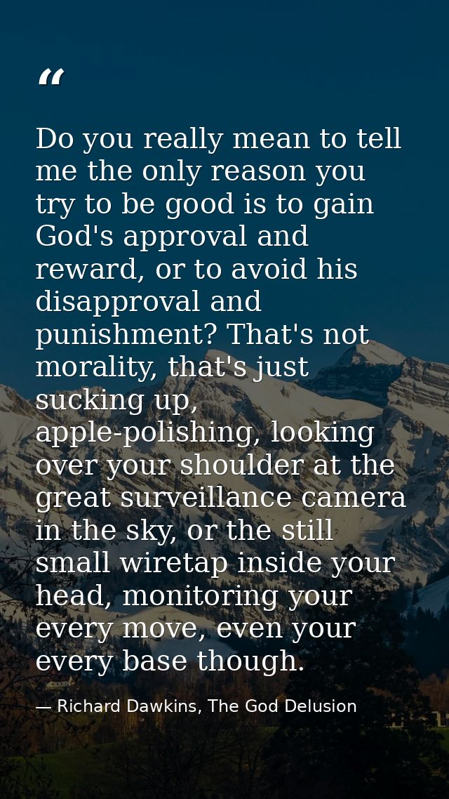 Do you really mean to tell me the only reason you try to be good is to gain God's approval and reward, or to avoid his d — Richard Dawkins, The God Delusion