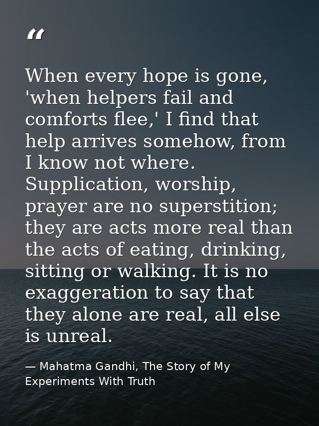 When every hope is gone, 'when helpers fail and comforts flee,' I find that help arrives somehow, from I know not where. — Mahatma Gandhi, The Story of My Experiments With Truth