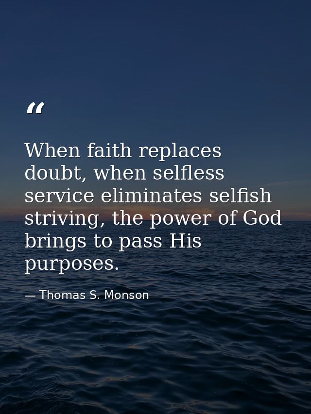 When faith replaces doubt, when selfless service eliminates selfish striving, the power of God brings to pass His purpos — Thomas S. Monson