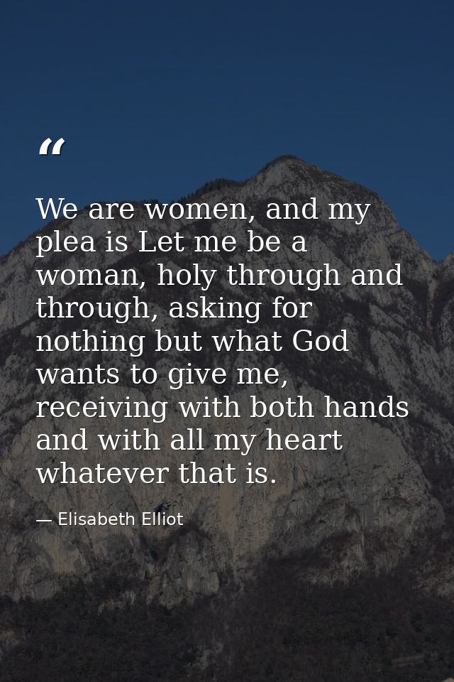We are women, and my plea is Let me be a woman, holy through and through, asking for nothing but what God wants to give  — Elisabeth Elliot