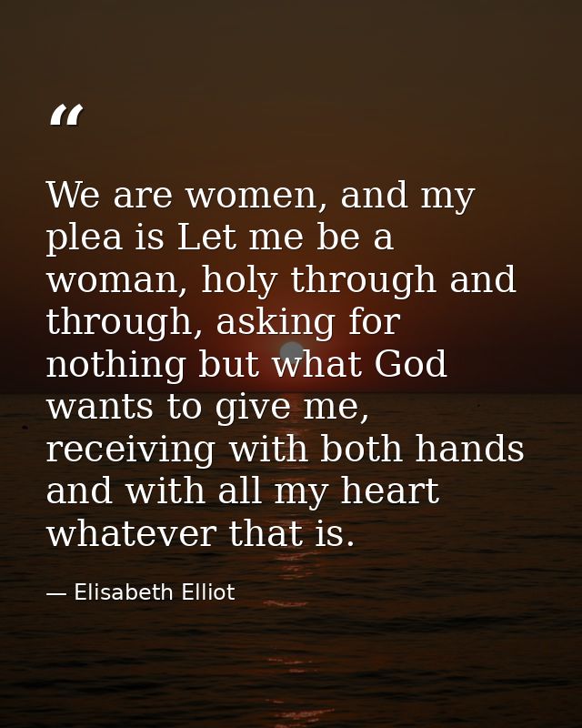 We are women, and my plea is Let me be a woman, holy through and through, asking for nothing but what God wants to give  — Elisabeth Elliot