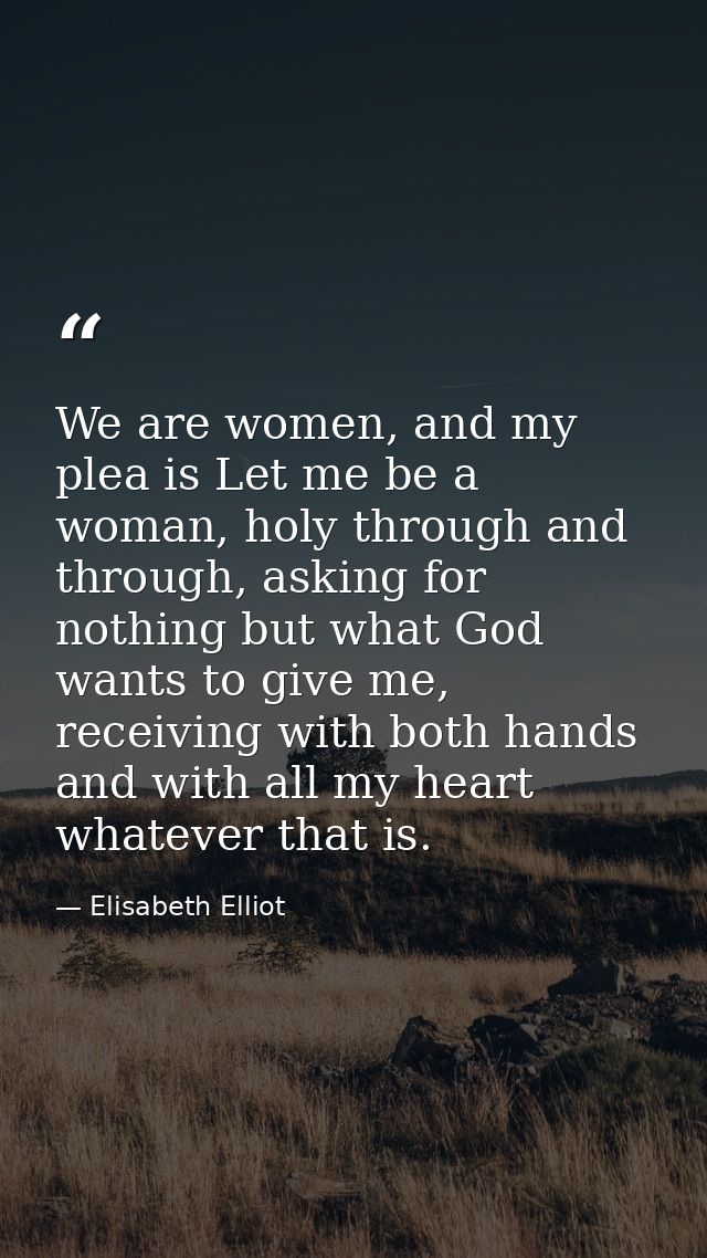 We are women, and my plea is Let me be a woman, holy through and through, asking for nothing but what God wants to give  — Elisabeth Elliot