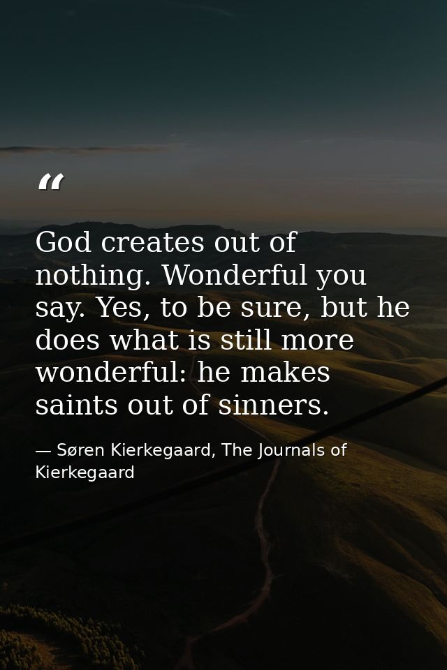 God creates out of nothing. Wonderful you say. Yes, to be sure, but he does what is still more wonderful: he makes saint — Søren Kierkegaard, The Journals of Kierkegaard
