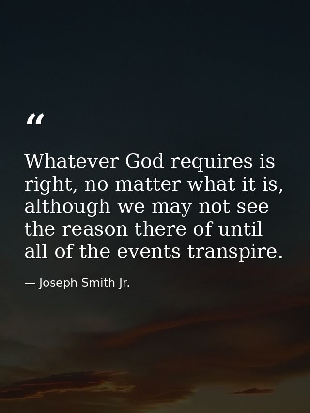 Whatever God requires is right, no matter what it is, although we may not see the reason there of until all of the event — Joseph Smith Jr.