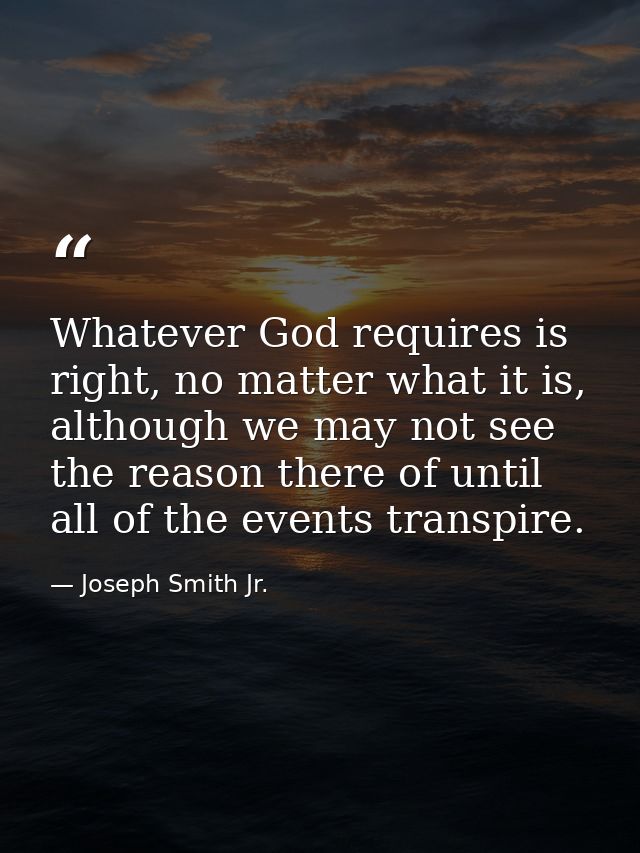 Whatever God requires is right, no matter what it is, although we may not see the reason there of until all of the event — Joseph Smith Jr.