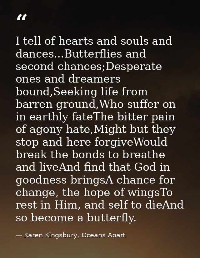I tell of hearts and souls and dances...Butterflies and second chances;Desperate ones and dreamers bound,Seeking life fr — Karen Kingsbury, Oceans Apart
