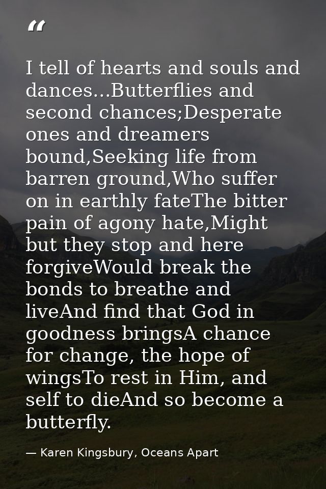 I tell of hearts and souls and dances...Butterflies and second chances;Desperate ones and dreamers bound,Seeking life fr — Karen Kingsbury, Oceans Apart