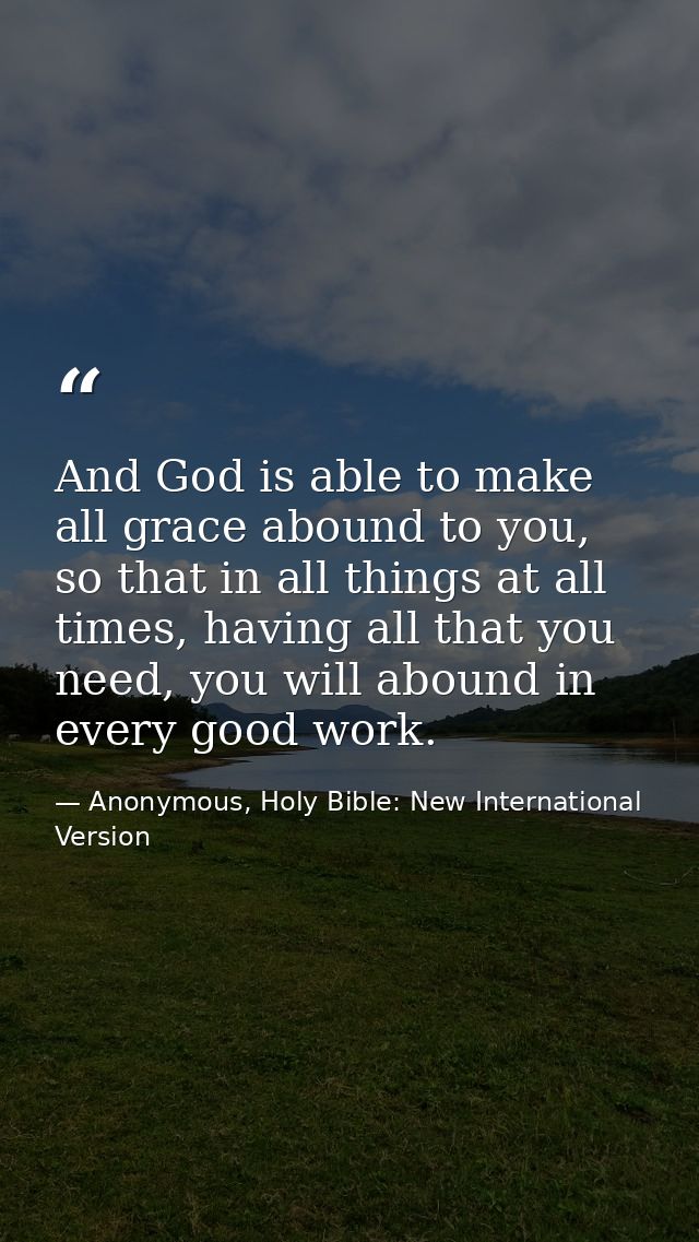And God is able to make all grace abound to you, so that in all things at all times, having all that you need, you will  — Anonymous, Holy Bible: New International Version