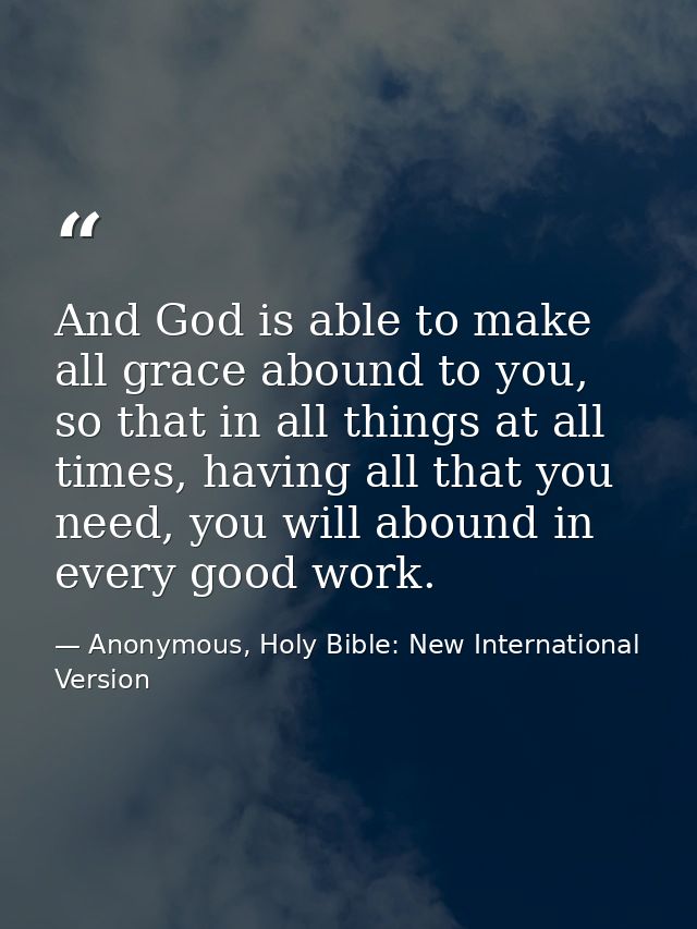 And God is able to make all grace abound to you, so that in all things at all times, having all that you need, you will  — Anonymous, Holy Bible: New International Version