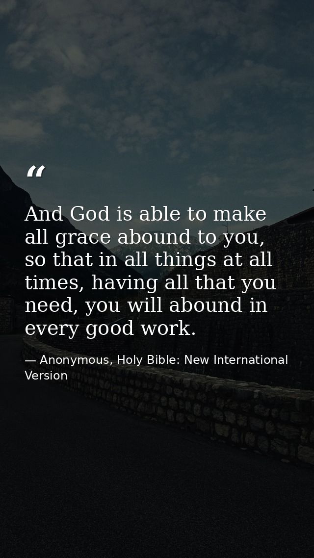 And God is able to make all grace abound to you, so that in all things at all times, having all that you need, you will  — Anonymous, Holy Bible: New International Version